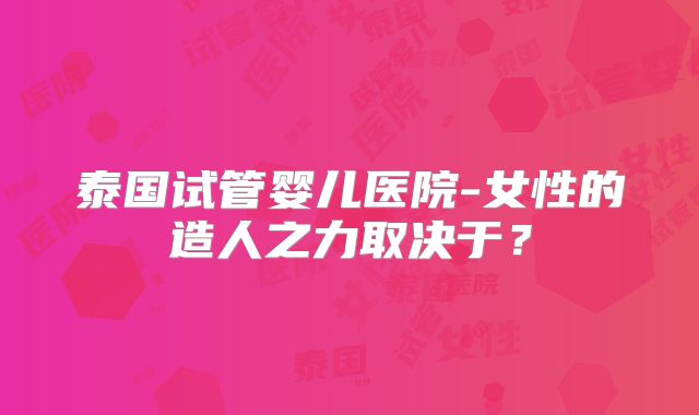 泰国试管婴儿医院-女性的造人之力取决于？