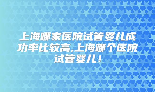 上海哪家医院试管婴儿成功率比较高,上海哪个医院试管婴儿！