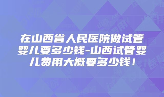 在山西省人民医院做试管婴儿要多少钱-山西试管婴儿费用大概要多少钱！
