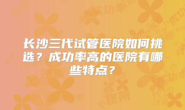 长沙三代试管医院如何挑选?成功率高的医院有哪些特点?