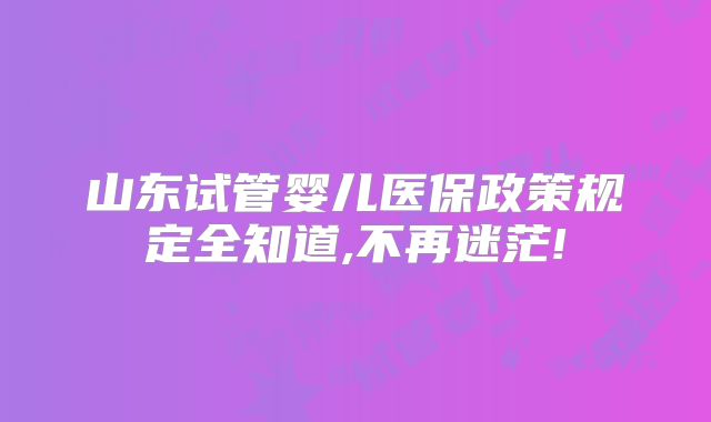 山东试管婴儿医保政策规定全知道,不再迷茫!