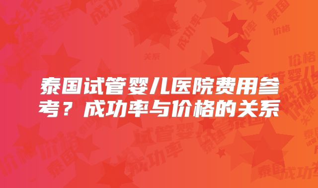泰国试管婴儿医院费用参考？成功率与价格的关系