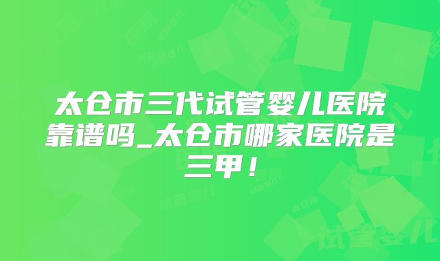太仓市三代试管婴儿医院靠谱吗_太仓市哪家医院是三甲！