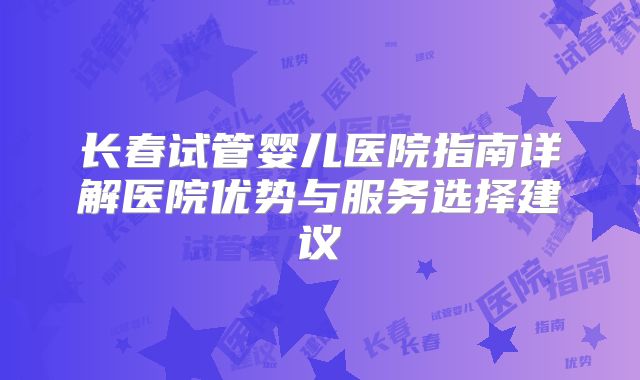 长春试管婴儿医院指南详解医院优势与服务选择建议