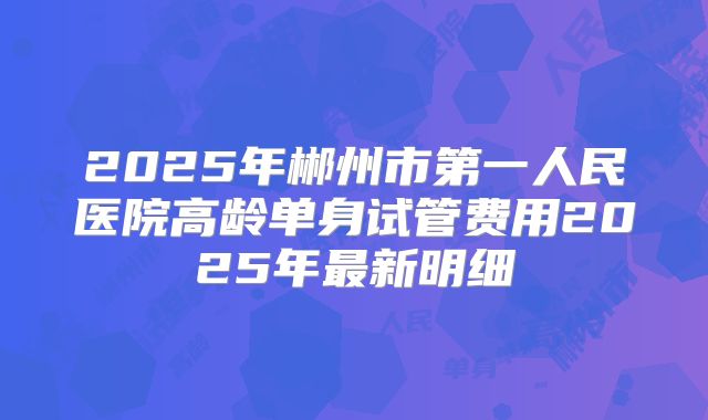 2025年郴州市第一人民医院高龄单身试管费用2025年最新明细