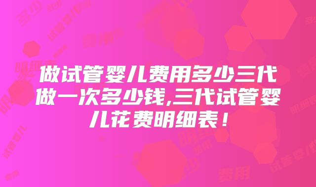 做试管婴儿费用多少三代做一次多少钱,三代试管婴儿花费明细表！
