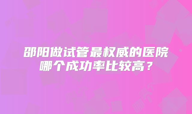 邵阳做试管最权威的医院哪个成功率比较高?