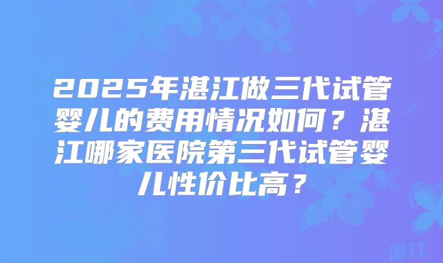 2025年湛江做三代试管婴儿的费用情况如何？湛江哪家医院第三代试管婴儿性价比高？