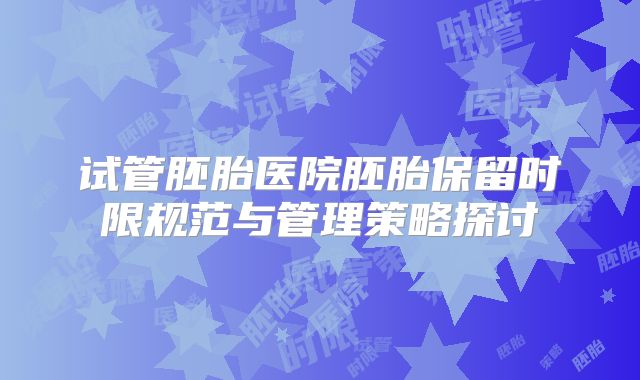 试管胚胎医院胚胎保留时限规范与管理策略探讨
