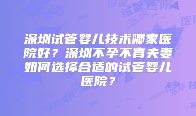 深圳试管婴儿技术哪家医院好？深圳不孕不育夫妻如何选择合适的试管婴儿医院？