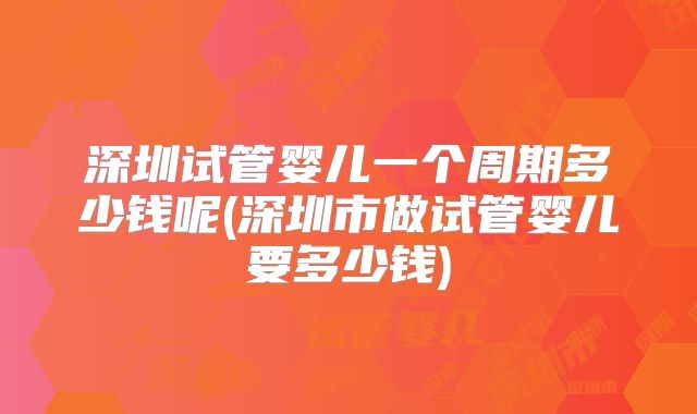 深圳试管婴儿一个周期多少钱呢(深圳市做试管婴儿要多少钱)