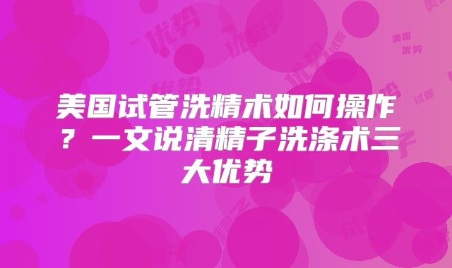美国试管洗精术如何操作?一文说清精子洗涤术三大优势