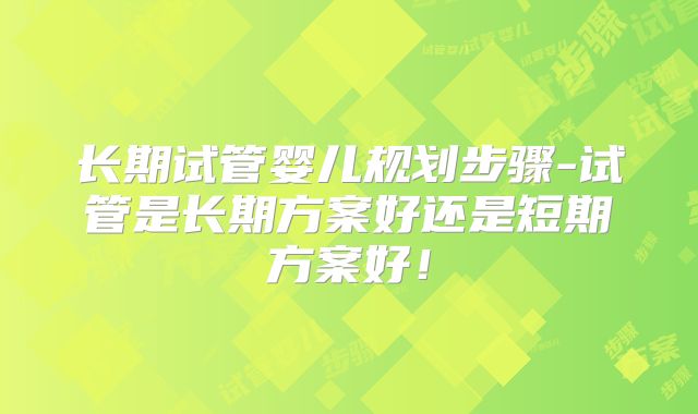 长期试管婴儿规划步骤-试管是长期方案好还是短期方案好！