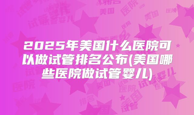 2025年美国什么医院可以做试管排名公布(美国哪些医院做试管婴儿)