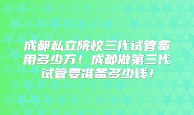 成都私立院校三代试管费用多少万！成都做第三代试管要准备多少钱！