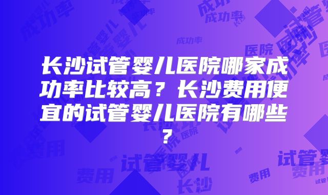 长沙试管婴儿医院哪家成功率比较高？长沙费用便宜的试管婴儿医院有哪些？
