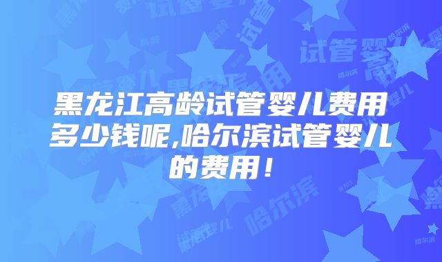 黑龙江高龄试管婴儿费用多少钱呢,哈尔滨试管婴儿的费用！