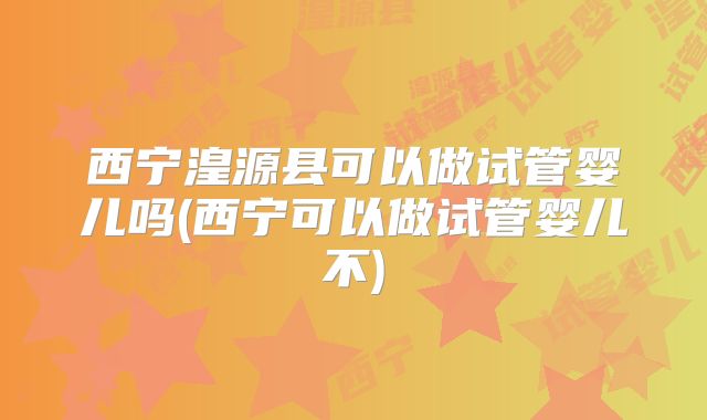 西宁湟源县可以做试管婴儿吗(西宁可以做试管婴儿不)