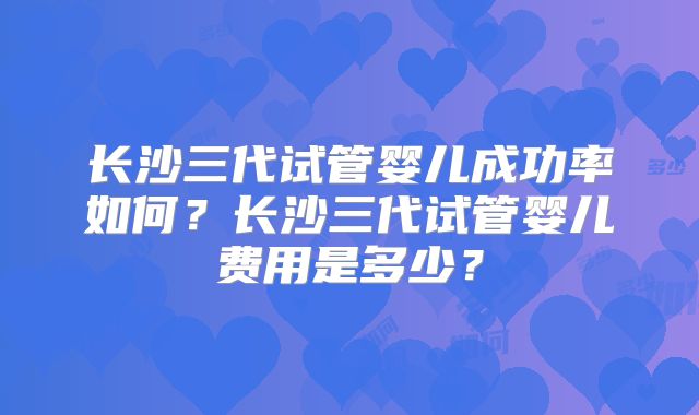 长沙三代试管婴儿成功率如何？长沙三代试管婴儿费用是多少？
