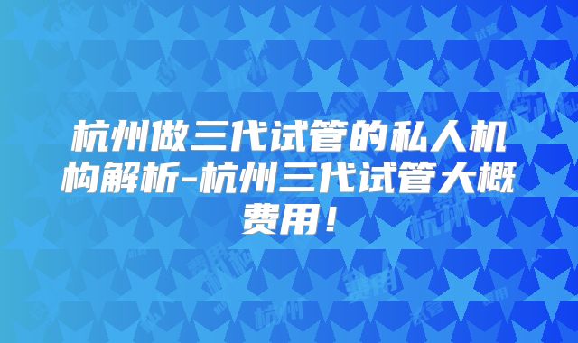 杭州做三代试管的私人机构解析-杭州三代试管大概费用！