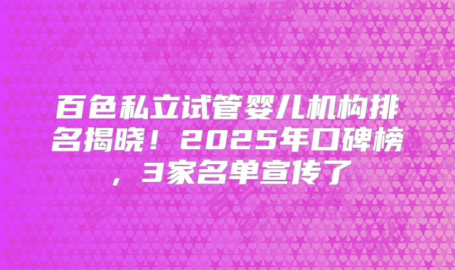 百色私立试管婴儿机构排名揭晓！2025年口碑榜，3家名单宣传了