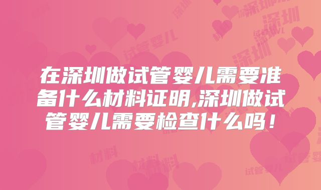 在深圳做试管婴儿需要准备什么材料证明,深圳做试管婴儿需要检查什么吗！