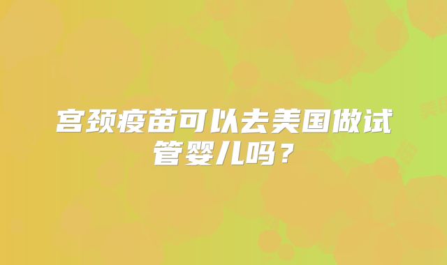 宫颈疫苗可以去美国做试管婴儿吗？