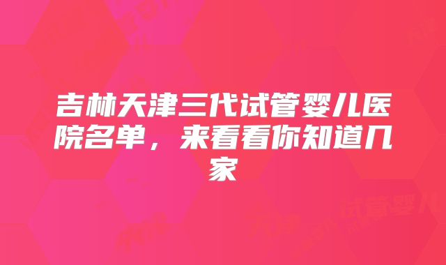吉林天津三代试管婴儿医院名单,来看看你知道几家