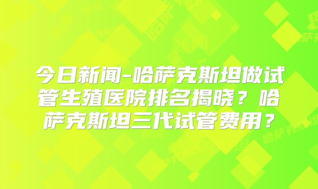 今日新闻-哈萨克斯坦做试管生殖医院排名揭晓？哈萨克斯坦三代试管费用？