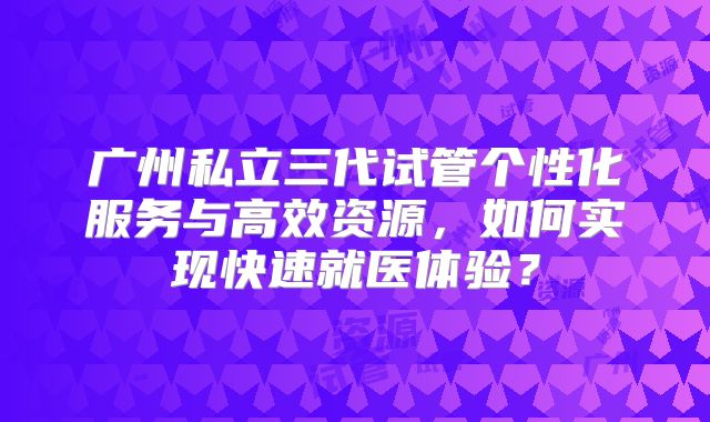 广州私立三代试管个性化服务与高效资源，如何实现快速就医体验？