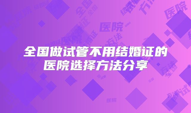 全国做试管不用结婚证的医院选择方法分享