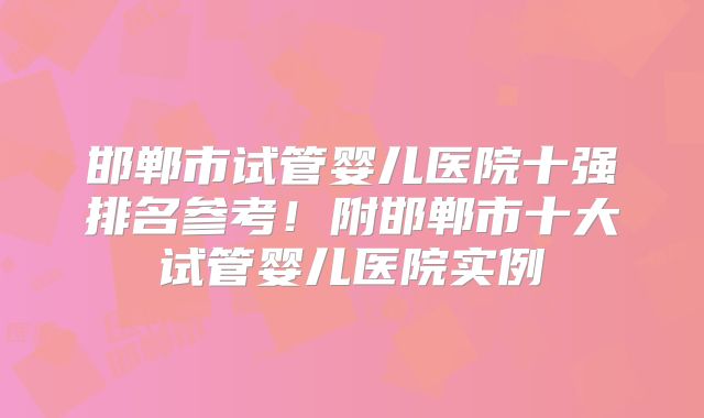邯郸市试管婴儿医院十强排名参考！附邯郸市十大试管婴儿医院实例