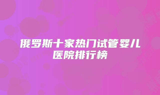 俄罗斯十家热门试管婴儿医院排行榜