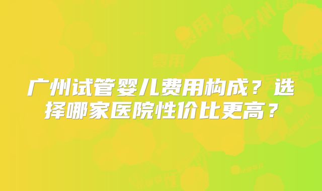广州试管婴儿费用构成？选择哪家医院性价比更高？