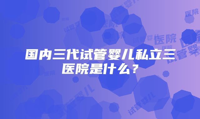 国内三代试管婴儿私立三医院是什么?