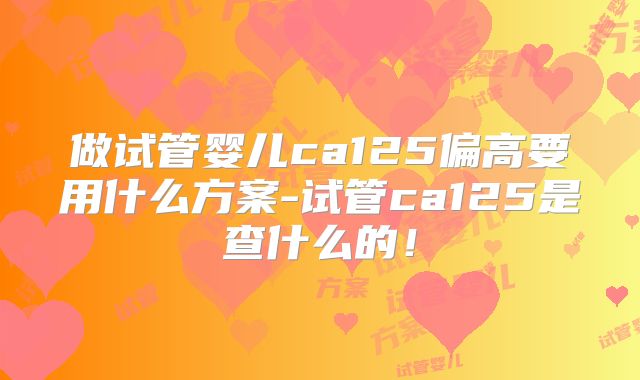 做试管婴儿ca125偏高要用什么方案-试管ca125是查什么的！