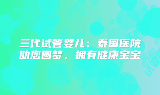 三代试管婴儿：泰国医院助您圆梦，拥有健康宝宝