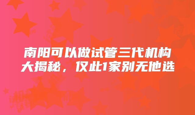 南阳可以做试管三代机构大揭秘，仅此1家别无他选