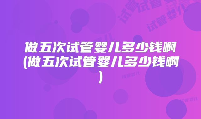 做五次试管婴儿多少钱啊(做五次试管婴儿多少钱啊)