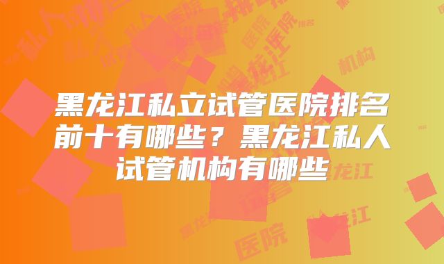 黑龙江私立试管医院排名前十有哪些？黑龙江私人试管机构有哪些