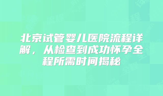 北京试管婴儿医院流程详解，从检查到成功怀孕全程所需时间揭秘