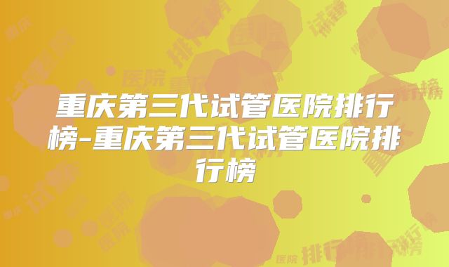重庆第三代试管医院排行榜-重庆第三代试管医院排行榜