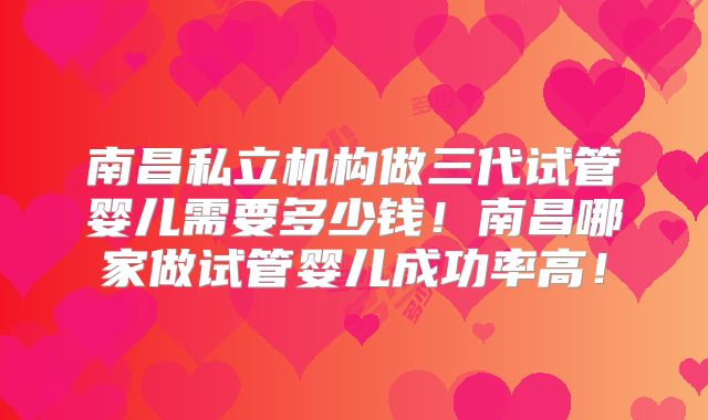 南昌私立机构做三代试管婴儿需要多少钱！南昌哪家做试管婴儿成功率高！