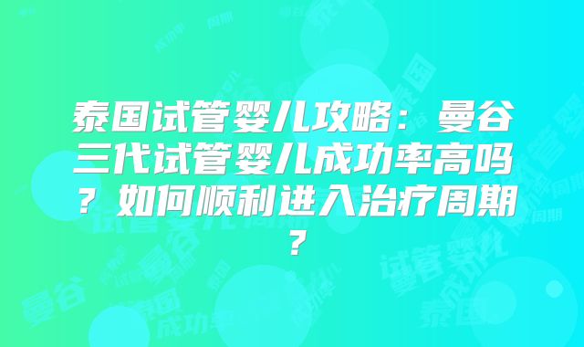 泰国试管婴儿攻略:曼谷三代试管婴儿成功率高吗?如何顺利进入治疗周期?