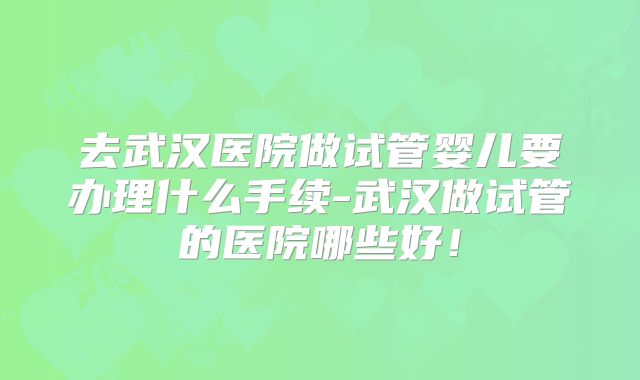 去武汉医院做试管婴儿要办理什么手续-武汉做试管的医院哪些好！