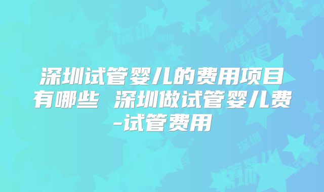 深圳试管婴儿的费用项目有哪些 深圳做试管婴儿费-试管费用