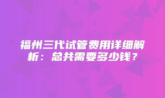 福州三代试管费用详细解析：总共需要多少钱？