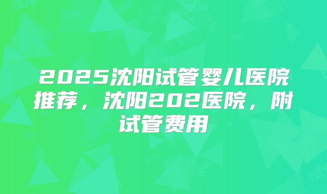 2025沈阳试管婴儿医院推荐，沈阳202医院，附试管费用