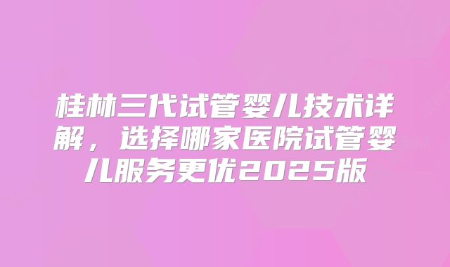 桂林三代试管婴儿技术详解，选择哪家医院试管婴儿服务更优2025版