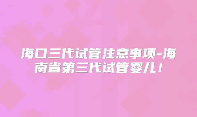海口三代试管注意事项-海南省第三代试管婴儿！